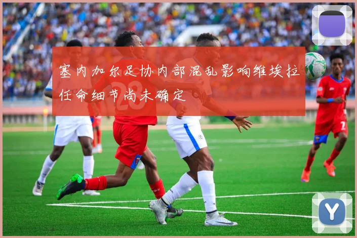 塞内加尔足协内部混乱影响维埃拉任命细节尚未确定