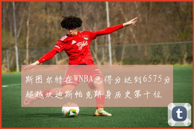斯图尔特在WNBA总得分达到6575分超越坎迪斯帕克跻身历史第十位