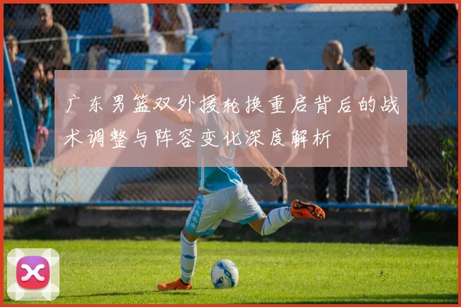 广东男篮双外援轮换重启背后的战术调整与阵容变化深度解析