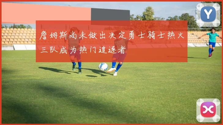 詹姆斯尚未做出决定勇士骑士热火三队成为热门追逐者