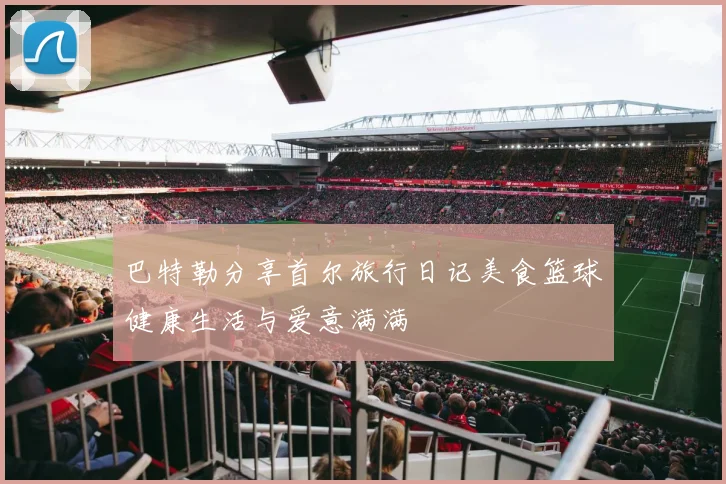 巴特勒分享首尔旅行日记美食篮球健康生活与爱意满满