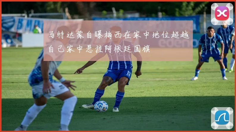 马特达蒙自曝梅西在家中地位超越自己家中悬挂阿根廷国旗
