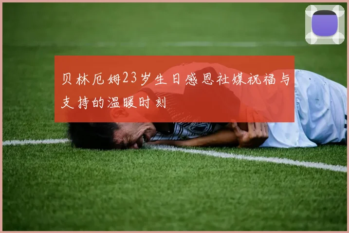 贝林厄姆23岁生日感恩社媒祝福与支持的温暖时刻