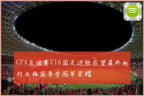 CFA友谊赛U16国足连胜在望最终轮对决韩国争夺冠军荣耀