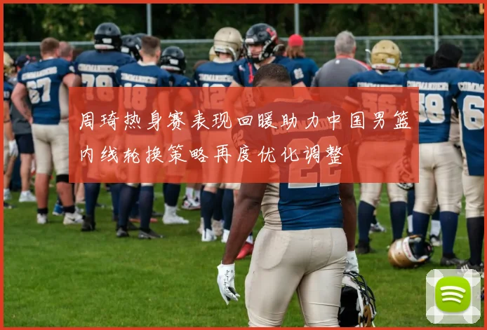 周琦热身赛表现回暖助力中国男篮内线轮换策略再度优化调整