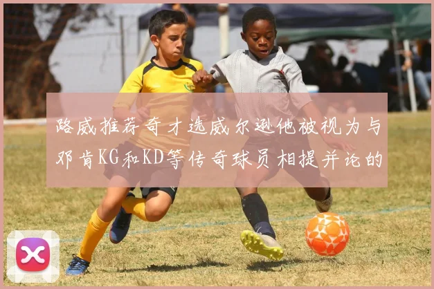 路威推荐奇才选威尔逊他被视为与邓肯KG和KD等传奇球员相提并论的未来之星