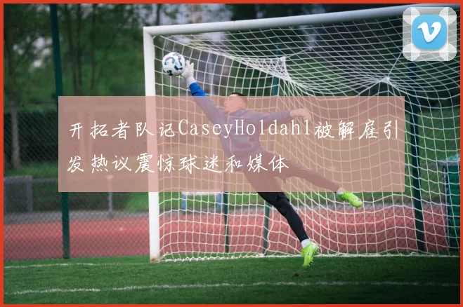 开拓者队记CaseyHoldahl被解雇引发热议震惊球迷和媒体