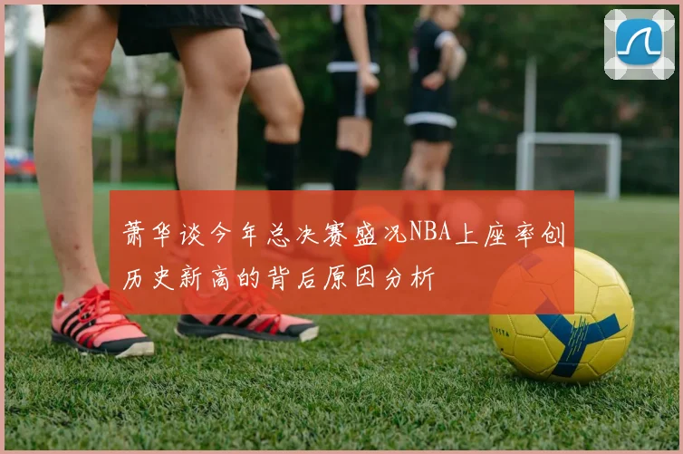 萧华谈今年总决赛盛况NBA上座率创历史新高的背后原因分析