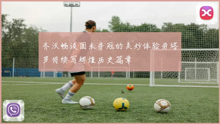 齐沃畅谈国米夺冠的美妙体验劳塔罗将续写辉煌历史篇章