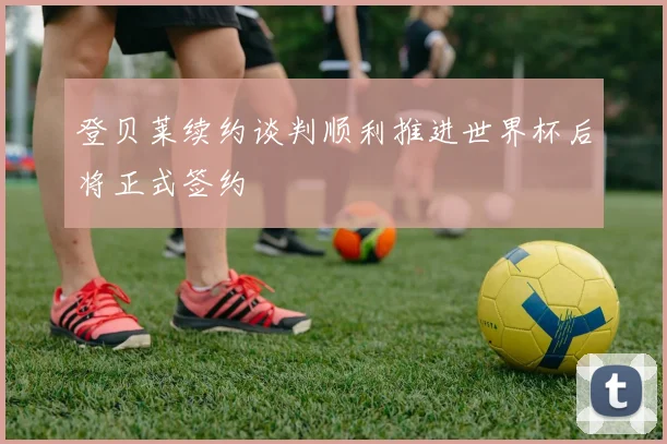 登贝莱续约谈判顺利推进世界杯后将正式签约