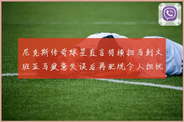 尼克斯传奇球星直言将横扫马刺文班亚马疲惫失误后再犯规令人担忧