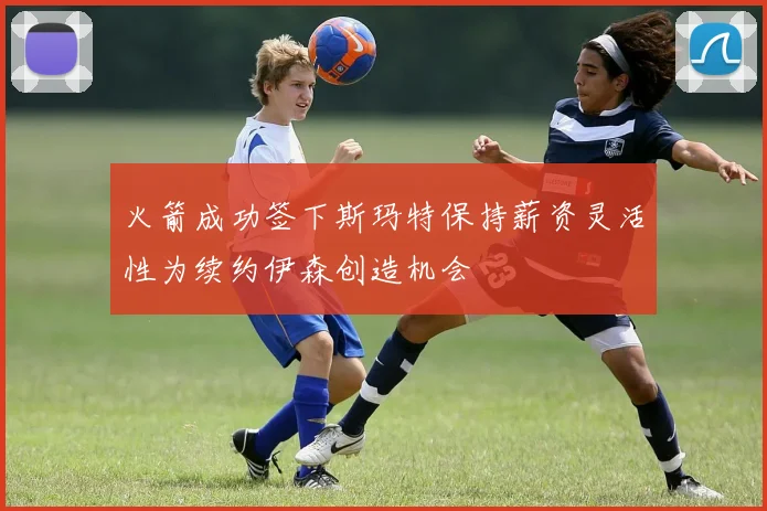 火箭成功签下斯玛特保持薪资灵活性为续约伊森创造机会
