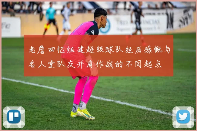 老詹回忆组建超级球队经历感慨与名人堂队友并肩作战的不同起点