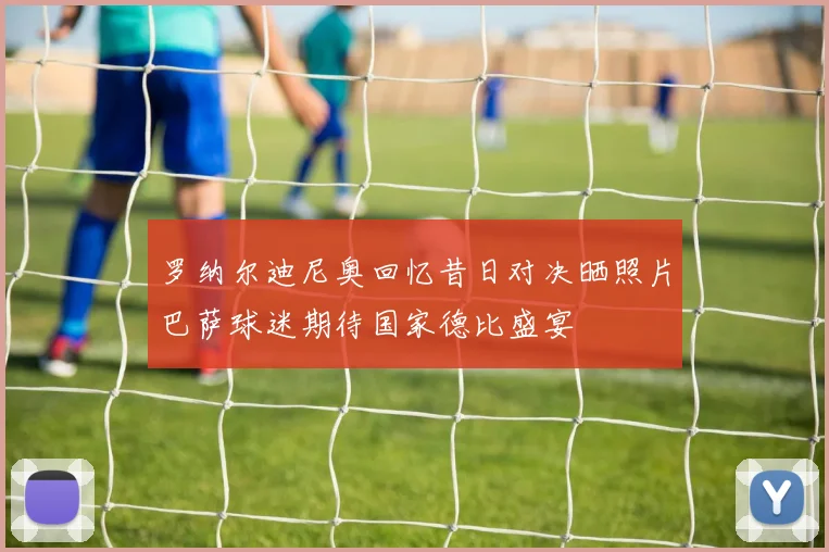 罗纳尔迪尼奥回忆昔日对决晒照片巴萨球迷期待国家德比盛宴