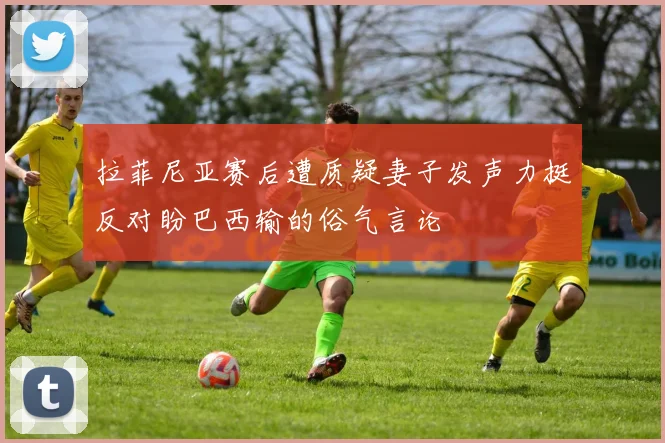 拉菲尼亚赛后遭质疑妻子发声力挺反对盼巴西输的俗气言论