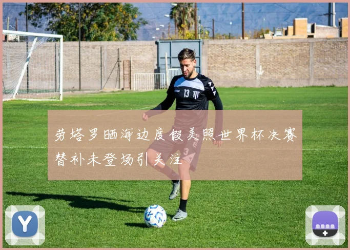 劳塔罗晒海边度假美照世界杯决赛替补未登场引关注
