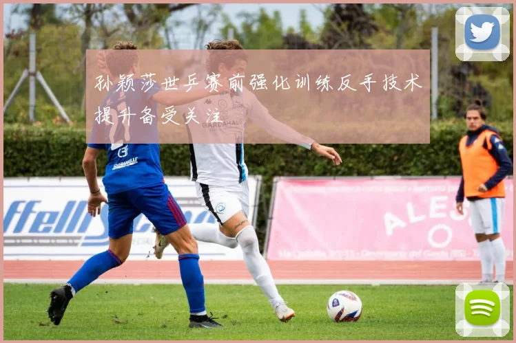 孙颖莎世乒赛前强化训练反手技术提升备受关注