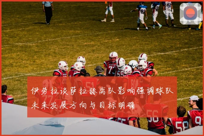 伊劳拉谈萨拉赫离队影响强调球队未来发展方向与目标明确