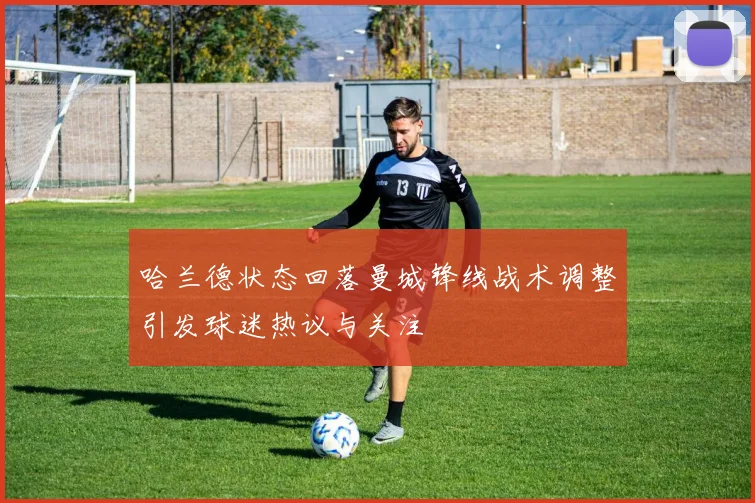 哈兰德状态回落曼城锋线战术调整引发球迷热议与关注