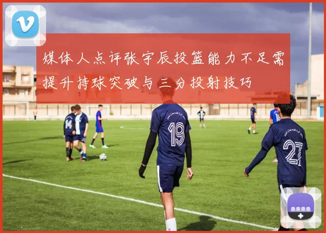 媒体人点评张宇辰投篮能力不足需提升持球突破与三分投射技巧