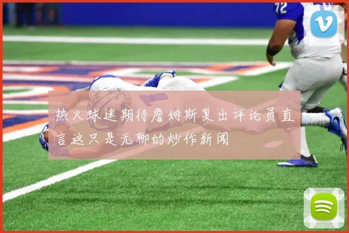 热火球迷期待詹姆斯复出评论员直言这只是无聊的炒作新闻