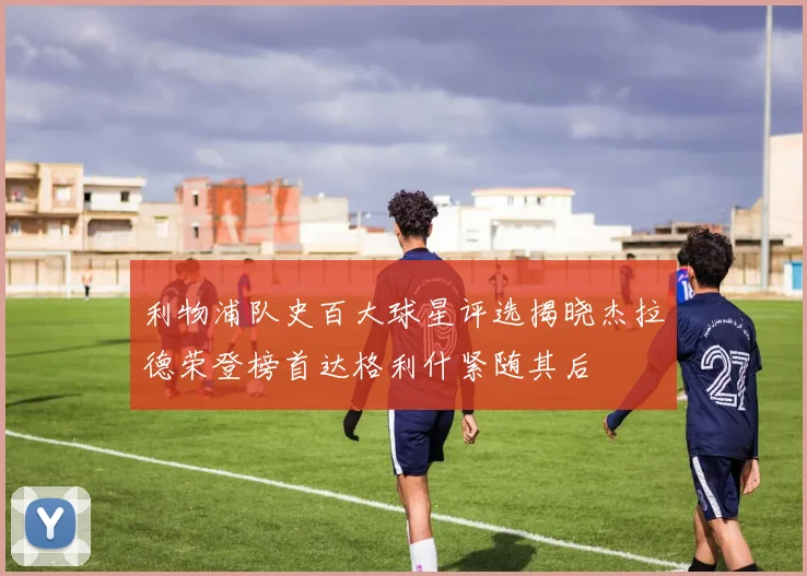 利物浦队史百大球星评选揭晓杰拉德荣登榜首达格利什紧随其后