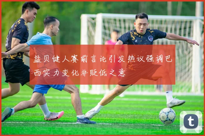 盐贝健人赛前言论引发热议强调巴西实力变化非贬低之意