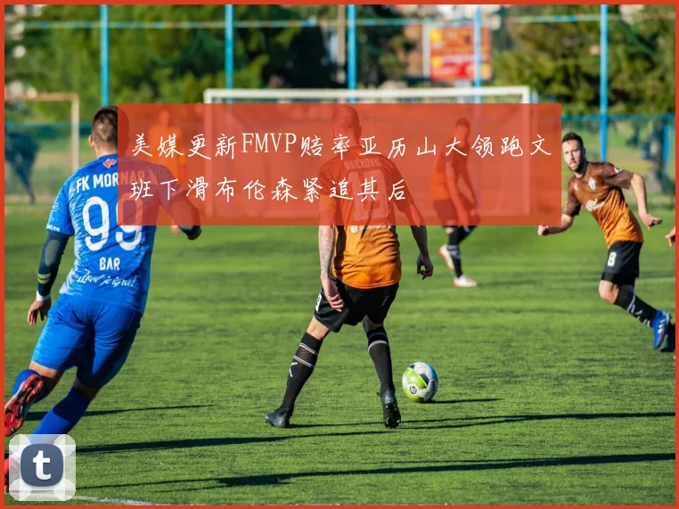美媒更新FMVP赔率亚历山大领跑文班下滑布伦森紧追其后